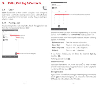 21 22
3	 Call+, Call log  Contacts
3.1	 Call+
Call+ allows users to share content using data while being in a
call. It also enriches the calling experience by adding features
that let users inform their contacts on why they are calling or
why they called.
3.1.1	 Placing a call
You can easily make a call using Call+. Touch the Application tab
from the Home screen and select Call+
Touch to show the dial pad
Contacts
Call log
Touch and hold to access voicemail
Enter the number you want from the dial pad directly or touch a
contact from CONTACTS or FAVOURITES tab to place the call.
Enter the number from the dial pad, and touch key, the following
options are available:
Add to contacts Save the number to Contacts.
Speed dial Touch to enter speed dial setting.
Add 2 sec pause Touch to add , of 2 sec pause.
Add wait Touch to add ; of waiting.
If you make a mistake, you can delete the incorrect digits by
touching .
To hang up a call, touch .
International call
To dial an international call, touch and hold to enter +, then
enter the international country prefix followed by the full phone
number and finally touch .
Emergency call
If your phone has network coverage, dial emergency number and
touch to make an emergency call. This works even without a
SIM card and without typing the PIN code.
 