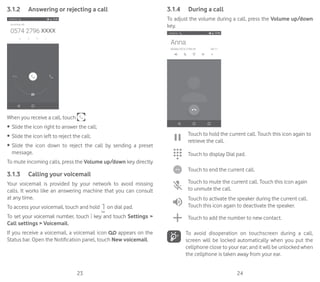 23 24
3.1.2	 Answering or rejecting a call
When you receive a call, touch
•	 Slide the icon right to answer the call;
•	 Slide the icon left to reject the call;
•	 Slide the icon down to reject the call by sending a preset
message.
To mute incoming calls, press the Volume up/down key directly
3.1.3	 Calling your voicemail
Your voicemail is provided by your network to avoid missing
calls. It works like an answering machine that you can consult
at any time.
To access your voicemail, touch and hold on dial pad.
To set your voicemail number, touch key and touch Settings 
Call settings  Voicemail.
If you receive a voicemail, a voicemail icon appears on the
Status bar. Open the Notification panel, touch New voicemail.
3.1.4	 During a call
To adjust the volume during a call, press the Volume up/down
key.
Touch to hold the current call. Touch this icon again to
retrieve the call.
Touch to display Dial pad.
Touch to end the current call.
Touch to mute the current call. Touch this icon again
to unmute the call.
Touch to activate the speaker during the current call.
Touch this icon again to deactivate the speaker.
Touch to add the number to new contact.
To avoid disoperation on touchscreen during a call,
screen will be locked automatically when you put the
cellphone close to your ear; and it will be unlocked when
the cellphone is taken away from your ear.
 