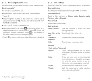 25 26
3.1.5	 Managing multiple calls
With this phone you can handle multiple calls at the same time.
Conference calls (1)
You can set up a conference call.
•	 Place a call to the first participant of the conference call.
•	 Touch .
•	 Enter the phone number of the person you want to add to
conference and touch  . You can also add participants from
Contacts or Recents.
•	 Touch icon to start a conference call.
•	 During a conference call, touch to drop a participant or to
talk privately to one of the participants. Touch to drop the
participant from the conference, touch to talk privately to
the participant and hold on other participants.
•	 Touch to end the conference call and disconnect all callers.
(1)
	 Depending on your network operator.
3.1.6	 Call settings
Touch key from Call+ screen, the following options are available:
Clear call history
Touch to clear the entire call memory, touch OK to confirm.
Filter call logs by...
Touch to filter call logs by Missed calls, Outgoing calls,
Received calls or Show all.
New contact
Touch to add a new contact.
Call+ settings
Service options Mark the checkbox to enable Call+ and
Message+service.
Add video to the
call
Touch to add video to the call.
Automatic
download
Touch to set automatic download.
Help Touch to learn more about Call+.
Settings
•	Call settingsVoicemail
Service Opens a dialog box where you can select
your carrier’s voicemail service or another
service.
Setup If you are using your carrier’s voicemail
service, this opens a dialog box where you
can enter the phone number to use for
listening to and managing your voicemail.
Sound Touch to select the notification sound.
Vibrate Mark the check box to enable vibration
when voicemail notification.
 