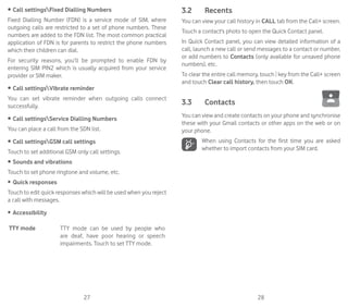 27 28
•	Call settingsFixed Dialling Numbers
Fixed Dialling Number (FDN) is a service mode of SIM, where
outgoing calls are restricted to a set of phone numbers. These
numbers are added to the FDN list. The most common practical
application of FDN is for parents to restrict the phone numbers
which their children can dial.
For security reasons, you’ll be prompted to enable FDN by
entering SIM PIN2 which is usually acquired from your service
provider or SIM maker.
•	Call settingsVibrate reminder
You can set vibrate reminder when outgoing calls connect
successfully.
•	Call settingsService Dialling Numbers
You can place a call from the SDN list.
•	Call settingsGSM call settings
Touch to set additional GSM only call settings.
•	Sounds and vibrations
Touch to set phone ringtone and volume, etc.
•	 Quick responses
Touch to edit quick responses which will be used when you reject
a call with messages.
•	 Accessibility
TTY mode TTY mode can be used by people who
are deaf, have poor hearing or speech
impairments. Touch to set TTY mode.
3.2	 Recents
You can view your call history in CALL tab from the Call+ screen.
Touch a contact's photo to open the Quick Contact panel.
In Quick Contact panel, you can view detailed information of a
call, launch a new call or send messages to a contact or number,
or add numbers to Contacts (only available for unsaved phone
numbers), etc.
To clear the entire call memory, touch key from the Call+ screen
and touch Clear call history, then touch OK.
3.3	 Contacts	
You can view and create contacts on your phone and synchronise
these with your Gmail contacts or other apps on the web or on
your phone.

When using Contacts for the first time you are asked
whether to import contacts from your SIM card.
 