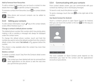 31 32
Add to/remove from Favourites
To add a contact to favourites, you can touch a contact to view
details then touch to add the contact to favourites.
To remove a contact from favourites, touch on contact details
screen.
Only phone and account contacts can be added to
favourites.
3.3.3	 Editing your contacts
To edit contact information, touch key in the contact details
screen. When finished, touch .
Change a contact’s default phone number
The default phone number (the number which has priority when
making a call or sending a message) will always be displayed
under the contact name.
To change the default phone number, touch and hold the
number you want to set as the default number from the contact’s
details screen, then select Set default. A appears before the
number.
This choice is only available when the contact has more than
one number.
Delete a contact
To delete a contact, touch key from the Contacts detail screen
and touch Delete.
The contact you have deleted will also be removed from
other applications on the phone or web the next time
you synchronise your phone.
3.3.4	 Communicating with your contacts
From contact details screen, you can communicate with your
contacts by making a call or exchanging messages.
To launch a call, touch the phone number.
To send a message, touch the icon on the right side of the
number.
Use Quick Contact for Android
Touch a contact’s picture to open Quick Contact for Android,
then you can touch the number or the icon for the way you
want to connect.
The icons available on Quick Contact panel depend on the
information you have for the contact and the applications/
accounts on your phone.
 