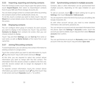 33 34
3.3.5	 Importing, exporting and sharing contacts
From the Contacts screen, touch key to open the options menu,
touch Import/Export, then select to import/export contacts
from/to your SIM card, Phone storage, Accounts, etc.
You can share a single contact or contacts with others by sending
the contact’s vCard to them via Bluetooth, Gmail, etc.
To do this, touch a contact you want to share, touch key and
Share from contact details screen, then select the app to perform
this action.
3.3.6	 Displaying contacts
You can configure which group of contacts, for each account,
you want to display in the Contacts list. Touch key and then
Contacts to display from contacts list screen, then you can
choose contacts to display.
Touch key and then Settings, you can Sort by First name or
Last name, as well as Name format as First name first or Last
name first.
3.3.7	 Joining/Discarding contacts
To avoid duplication, you can add any new contact information to
existing contacts in a single action.
Touch the contact which you want to add information to, touch
key, then touch key in edit screen and touch Merge.
At this time, you are required to select the contact whose
information you want to merge with the first contact. The
information from the second contact is added to the first one,
and the second contact will no longer be displayed in the
contacts list.
To separate contact information, touch the contact whose
information you want to separate, touch key, then touch key
in edit screen and touch Separate, touch to confirm.
3.3.8	 Synchronising contacts in multiple accounts
Contacts, data or other information can be synchronised from
multiple accounts, depending on the apps installed on your
phone.
To add an account, touch on Quick setting bar to get to
Settings, then touch Accounts  Add account.
You are required to select the kind of account you are adding, like
Google, Corporate, etc.
As with other account set-ups, you need to enter detailed
information, like username, password, etc.
You can remove an account and all associated information from
the phone. Open the Settings  Accounts screen, touch the
account you want to delete, touch key and then select Remove
account, then confirm.
Sync
You can synchronise an account on Accounts screen, touch an
account in the list, then touch key and select Sync now.
 