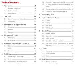 1 2
Table of Contents
1	 Your phone.................................................................4
1.1	 Keys and connectors...................................................... 4
1.2	 Getting started.................................................................. 7
1.3	 Home screen....................................................................10
2	 Text input..................................................................19
2.1	 Using the onscreen keyboard...................................19
2.2	 Text editing.......................................................................20
3	Phone call, Call log  Contacts.........................21
3.1	 Phone call������������������������������������������������������������������������21
3.2	Recents...............................................................................28
3.3	Contacts.............................................................................28
4	Messaging  Email................................................35
4.1	Messaging.........................................................................35
4.2	Gmail/Email.....................................................................40
5	Calendar , Alarm clock  Calculator...............43
5.1	Calendar.............................................................................43
5.2	Clock....................................................................................45
5.3	Calculator..........................................................................46
6	 Getting connected.................................................47
6.1	 Connecting to the Internet........................................47
6.2	Chrome...............................................................................49
6.3	 Connecting to Bluetooth devices ..........................49
6.4	 Connecting to a computer via USB........................50
6.5	 To safely remove the microSD card from your
phone..................................................................................51
6.6	Sharing your phone’s mobile data connection.52
6.7	Connecting to virtual private networks................53
7	 Google Play Store .................................................54
8	 Multimedia applications.....................................55
8.1	Camera...............................................................................55
8.2	Gallery.................................................................................57
8.3	 Play music.........................................................................59
8.4	 Video player......................................................................61
9	 Google Maps ..............................................................62
9.1	 Get My Location..............................................................62
9.2	 Search for a location.....................................................63
9.3	 Save a location................................................................63
9.4	 Open Street View for a location...............................63
9.5	Get driving, public transportation or walking
directions...........................................................................64
10	Others........................................................................65
10.1	 File Manager.....................................................................65
10.2	 Sound Recorder..............................................................65
10.3	Radio....................................................................................65
11	Settings.....................................................................67
11.1	 Wireless  networks......................................................67
 