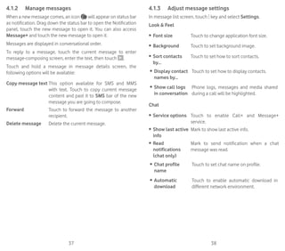 37 38
4.1.2	 Manage messages
When a new message comes, an icon will appear on status bar
as notification. Drag down the status bar to open the Notification
panel, touch the new message to open it. You can also access
Message+ and touch the new message to open it.
Messages are displayed in conversational order.
To reply to a message, touch the current message to enter
message-composing screen, enter the text, then touch .
Touch and hold a message in message details screen, the
following options will be available:
Copy message text This option available for SMS and MMS
with text. Touch to copy current message
content and past it to SMS bar of the new
message you are going to compose.
Forward Touch to forward the message to another
recipient.
Delete message Delete the current message.
4.1.3	 Adjust message settings
In message list screen, touch key and select Settings.
Look  Feel
•	 Font size Touch to change application font size.
•	 Background Touch to set background image.
•	 Sort contacts
by...
Touch to set how to sort contacts.
•	 Display contact
names by...
Touch to set how to display contacts.
•	 Show call logs
in conversation
Phone logs, messages and media shared
during a call will be highlighted.
Chat
•	 Service options Touch to enable Call+ and Message+
service.
•	 Show last active
info
Mark to show last active info.
•	 Read
notifications
(chat only)
Mark to send notification when a chat
message was read.
•	 Chat profile
name
Touch to set chat name on profile.
•	 Automatic
download
Touch to enable automatic download in
different network environment.
 