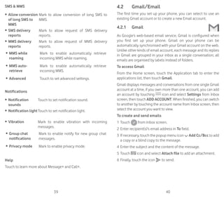 39 40
SMS  MMS
•	 Allow conversion
of long SMS to
MMS
Mark to allow conversion of long SMS to
MMS.
•	 SMS delivery
reports
Mark to allow request of SMS delivery
reports.
•	 MMS delivery
reports
Mark to allow request of MMS delivery
reports.
•	 MMS while
roaming
Mark to enable automatically retrieve
incoming MMS while roaming.
•	 MMS auto-
retrieve
Mark to enable automatically retrieve
incoming MMS.
•	 Advanced Touch to set advanced settings.
Notifications
•	 Notification
sounds
Touch to set notification sound.
•	 Notification lightTouch to set notification light.
•	 Vibration Mark to enable vibration with incoming
messages.
•	 Group chat
notifications
Mark to enable notify for new group chat
messages.
•	 Privacy mode Mark to enable privacy mode.
Help
Touch to learn more about Message+ and Call+.
4.2	 Gmail/Email
The first time you set up your phone, you can select to use an
existing Gmail account or to create a new Email account.
4.2.1	 Gmail
As Google’s web-based email service, Gmail is configured when
you first set up your phone. Gmail on your phone can be
automatically synchronised with your Gmail account on the web.
Unlike other kinds of email account, each message and its replies
in Gmail are grouped in your inbox as a single conversation; all
emails are organised by labels instead of folders.
To access Gmail
From the Home screen, touch the Application tab to enter the
applications list, then touch Gmail.
Gmail displays messages and conversations from one single Gmail
account at a time, if you own more than one account, you can add
an account by touching icon and select Settings from Inbox
screen, then touch ADD ACCOUNT. When finished, you can switch
to another by touching the account name from Inbox screen, then
select the account you want to view.
To create and send emails
1	Touch from Inbox screen.
2	Enter recipient(s)’s email address in To field.
3	If necessary, touch the popup menu icon Add Cc/Bcc to add
a copy or a blind copy to the message.
4	Enter the subject and the content of the message.
5	Touch icon and select Attach file to add an attachment.
6	Finally, touch the icon to send.
 