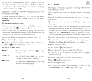 41 42
7	If you do not want to send the mail out right away, you can
touch icon and then Save draft or touch the Back key to save
a copy. To view the draft, touch your account name to display
all labels, then select Drafts.
If you do not want to send or save the mail, you can touch icon
and then touch Discard.
To add a signature to emails, touch icon and then touch
Settings from inbox screen, choose an account, then touch
Signature.
To receive and read your emails
When a new email arrives, you will be notified by a ringtone or
vibration, and an icon will appear on Status bar.
Touch and drag down the Status bar to display the Notification
panel, touch the new email to view it. Or you can also access the
Gmail Inbox label and touch the new mail to read it.
You can search for an email by sender, recipient, subject, etc.
•	 Touch the icon from Inbox screen.
•	 Enter the keyword you want to search for in the searching box
and touch on the software keyboard.
To reply or forward emails
•	 Reply When viewing an email, touch to reply
this mail.
•	 Reply all
Touch and select Reply all to send
message to all people in a mail loop.
•	 Forward
Touch and select Forward to forward the
received mail to other people.
4.2.2	 Email
Besides your Gmail account, you can also set-up external email
accounts on your phone.
Touch the Application tab from the Home screen, then select
Email.
An email wizard will guide you through the steps to set up an
email account.
1	Enter the email address and password of the account you want
to set up.
2	Touch Next. If the account you entered is not provided by your
service provider in the phone, you will be prompted to go to
the email account settings screen to enter settings manually.
Or you can touch Manual setup to directly enter the incoming
and outgoing settings for the email account you are setting up.
3	Enter the account name and display name in outgoing emails.
4	To add another email account, you can touch key and
Settings. Touch Add account to create a new account.
To create and send emails
1	Touch the icon on Inbox screen.
2	Enter recipient(s) email address(es) in the To field.
3	If necessary, touch key to add a copy CC or a blind copy BCC
to other recipients.
4	Enter the subject and the content of the message.
5	Touch to add an attachment.
6	Finally, touch to send.
7	If youdonotwanttosendthemailrightaway,youcantouch key
and Save draft or touch the Back key to save a copy.
 