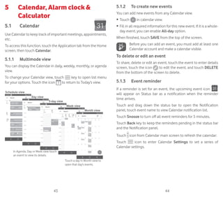 43 44
5	 Calendar, Alarm clock 
Calculator	
5.1	 Calendar	
Use Calendar to keep track of important meetings, appointments,
etc.
To access this function, touch the Application tab from the Home
screen, then touch Calendar.
5.1.1	 Multimode view
You can display the Calendar in daily, weekly, monthly, or agenda
view.
To change your Calendar view, touch key to open list menu
for your options. Touch the icon to return to Today’s view.
In Agenda, Day or Week view touch
an event to view its details.
Touch a day in Month view to
open that day’s events.
Schedule view
Day view
3-day view
Week view
Month view
5.1.2	 To create new events
You can add new events from any Calendar view.
•	 Touch in calendar view.
•	 Fill in all required information for this new event. If it is a whole-
day event, you can enable All-day option.
When finished, touch SAVE from the top of the screen.
Before you can add an event, you must add at least one
Calendar account and make a calendar visible.
To delete or edit an event
To share, delete or edit an event, touch the event to enter details
screen, touch the icon to edit the event, and touch DELETE
from the bottom of the screen to delete.
5.1.3	 Event reminder
If a reminder is set for an event, the upcoming event icon
will appear on Status bar as a notification when the reminder
time arrives.
Touch and drag down the status bar to open the Notification
panel, touch event name to view Calendar notification list.
Touch Snooze to turn off all event reminders for 5 minutes.
Touch Back key to keep the reminders pending in the status bar
and the Notification panel.
Touch icon from Calendar main screen to refresh the calendar:
Touch icon to enter Calendar Settings to set a series of
Calendar settings.
 