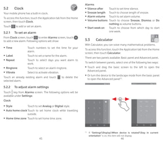 45 46
5.2	 Clock	
Your mobile phone has a built-in clock.
To access this function, touch the Application tab from the Home
screen, then touch Clock.
Touch to add or set an alarm.
5.2.1	 To set an alarm
From Clock screen, touch to enter Alarms screen, touch
to add a new alarm. Following options will show:
•	 Time Touch numbers to set the time for your
alarm.
•	 Label Touch to set a name for the alarm.
•	 Repeat Touch to select days you want alarm to
work.
•	 Ringtone Touch to select an alarm ringtone.
•	 Vibrate Select to activate vibration.
Touch an already existing alarm and touch to delete the
selected alarm.
5.2.2	 To adjust alarm settings
Touch key from Alarms screen. The following options will be
available under Settings:
Clock
•	 Style Touch to set Analog or Digital style.
•	 Auto home clock Touch to set home clock while travelling
outside.
•	 Home time zone Touch to set home time zone.
Alarms
•	 Silence after Touch to set time silence.
•	 Snooze length Touch to choose length of snooze.
•	 Alarm volume Touch to set alarm volume.
•	 Volume buttons Touch to choose Snooze, Dismiss or Do
nothing as volume buttons.
•	 Start week on Touch to choose from which day to start
one week.
5.3	 Calculator	
With Calculator, you can solve many mathematical problems.
To access this function, touch the Application tab from the Home
screen, then touch Calculator.
There are two panels available: Basic panel and Advanced panel.
To switch between panels, select one of the following two ways:
•	 Touch and drag the basic screen to the left to open the
Advanced panel.
•	 Or turn the device to the landscape mode from the basic panel
to open the Advanced panel(1)
.
(1)
	 If SettingsDisplayWhen device is rotatedStay in current
orientation” is on, this item will not display.
 