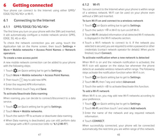47 48
6	 Getting connected	
Your phone can connect to the Internet using either GPRS/
EDGE/3G/4G/4G+ or Wi-Fi.
6.1	 Connecting to the Internet
6.1.1	 GPRS/EDGE/3G/4G/4G+
The first time you turn on your phone with the SIM card inserted,
it will automatically configure a mobile network service: GPRS,
EDGE, 3G, 4G or 4G+.
To check the network connection you are using, touch the
Application tab on the Home screen, then touch Settings 
More  Mobile networks  Access Point Names or Network
operators.
To create a new access point
A new mobile network connection can be added to your phone
with the following steps:
1	Touch on Quick setting bar to get to Settings.
2	Touch More  Mobile networks  Access Point Names.
3	Then touch key to add new APN.
4	Enter the required APN information.
5	When finished, touch key and Save.
To activate/deactivate Data roaming
When roaming, you can decide to connect/disconnect to a data
service.
1	Touch on Quick setting bar to get to Settings.
2	Touch More  Mobile networks.
3	Touch the switch to activate or deactivate data roaming.
4	When Data roaming is deactivated, you can still perform data
exchange with a Wi-Fi connection (refer to 6.1.2 Wi-Fi).
6.1.2	 Wi-Fi
You can connect to the Internet when your phone is within range
of a wireless network. Wi-Fi can be used on your phone even
without a SIM card inserted.
To turn Wi-Fi on and connect to a wireless network
1	Touch on Quick setting bar to get to Settings.
2	Touch the switch in Wi-Fi to turn on/off Wi-Fi.
3	Touch Wi-Fi: detailed information of all detected Wi-Fi networks
is displayed in the Wi-Fi networks section.
4	Touch a Wi-Fi network to connect to it. If the network you
selected is secured, you are required to enter a password or other
credentials (contact network operator for details). When you’re
finished, touch Connect.
To activate notification when a new network is detected
When Wi-Fi is on and the network notification is activated, the
Wi-Fi icon will appear on the status bar whenever the phone
detects an available wireless network within range. The following
steps activate the notification function when Wi-Fi is on:
1	Touch on Quick setting bar to get to Settings.
2	Touch Wi-Fi, then key and select Advanced.
3	Touch the switch to activate/deactivate this function.
To add a Wi-Fi network
When Wi-Fi is on, you may add new Wi-Fi networks according to
your preference.
1	Touch on Quick setting bar to get to Settings.
2	Touch Wi-Fi, and then touch and select Add network.
3	Enter the name of the network and any required network
information.
4	Touch CONNECT.
When successfully connected, your phone will be connected
automatically the next time you are within range of this network.
 