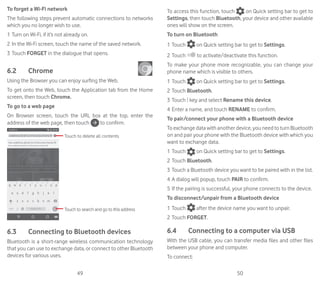 49 50
To forget a Wi-Fi network
The following steps prevent automatic connections to networks
which you no longer wish to use.
1	Turn on Wi-Fi, if it’s not already on.
2	In the Wi-Fi screen, touch the name of the saved network.
3	Touch FORGET in the dialogue that opens.
6.2	 Chrome	
Using the Browser you can enjoy surfing the Web.
To get onto the Web, touch the Application tab from the Home
screen, then touch Chrome.
To go to a web page
On Browser screen, touch the URL box at the top, enter the
address of the web page, then touch to confirm.
Touch to delete all contents
Touch to search and go to this address
6.3	 Connecting to Bluetooth devices
Bluetooth is a short-range wireless communication technology
that you can use to exchange data, or connect to other Bluetooth
devices for various uses.
To access this function, touch on Quick setting bar to get to
Settings, then touch Bluetooth, your device and other available
ones will show on the screen.
To turn on Bluetooth
1	Touch on Quick setting bar to get to Settings.
2	Touch to activate/deactivate this function.
To make your phone more recognizable, you can change your
phone name which is visible to others.
1	Touch on Quick setting bar to get to Settings.
2	Touch Bluetooth.
3	Touch key and select Rename this device.
4	Enter a name, and touch RENAME to confirm.
To pair/connect your phone with a Bluetooth device
To exchange data with another device, you need to turn Bluetooth
on and pair your phone with the Bluetooth device with which you
want to exchange data.
1	Touch on Quick setting bar to get to Settings.
2	Touch Bluetooth.
3	Touch a Bluetooth device you want to be paired with in the list.
4	A dialog will popup, touch PAIR to confirm.
5	If the pairing is successful, your phone connects to the device.
To disconnect/unpair from a Bluetooth device
1	Touch after the device name you want to unpair.
2	Touch FORGET.
6.4	 Connecting to a computer via USB
With the USB cable, you can transfer media files and other files
between your phone and computer.
To connect:
 