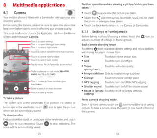 55 56
8	 Multimedia applications
8.1	 Camera	
Your mobile phone is fitted with a Camera for taking photos and
shooting videos.
Before using the Camera, please be sure to open the protective
lens cover before use to avoid it affecting your picture quality.
To access this function, touch the Application tab from the Home
screen and then touch Camera.
Slide to switch to video recorder
Touch to open settings
Touch to view pictures or videos you
have taken
Tap to focus, Pinch/Spread to zoom in/out
Touch to switch between front/back camera
Touch to select flash modes
Touch to take a picture
Slide to choose picture mode, MANUAL,
PANO, AUTO or SLO-MO
Touch to select HDR function
Touch to open taking pictures delay
Touch to select night mode
To take a picture
The screen acts as the viewfinder. First position the object or
landscape in the viewfinder, touch icon to take the picture
which will be automatically saved.
To shoot a video
First position the object or landscape in the viewfinder, and touch
icon to start recording. Touch to stop recording. The
video will be automatically saved.
Further operations when viewing a picture/video you have
taken
•	 Touch to quick view the picture you taken.
•	 Touch the icon then Gmail, Bluetooth, MMS, etc. to share
the photo or video you have taken.
•	 Touch the Back key to return to the Camera or Camcorder.
8.1.1	 Settings in framing mode
Before taking a photo/shooting a video, touch the icon to
adjust a number of settings in framing mode.
Back camera shooting mode
Touch the icon to access camera settings and below options
will display for you to choose from:
•	 Size Touch to set the picture size.
•	 Gird Touch to turn on/off grid.
•	 Video
quality(rear)
Touch to set video quality.
•	 Image stabilizer Slide to enable image stabilizer.
•	 Storage Touch to choose storage place
•	 GPS tagging Touch to turn on/off the GPS tagging.
•	 Shutter sound Touch to turn on/off the shutter sound.
•	 Reset to factory
settings
Touch to reset to factory settings.
Front camera shooting mode
Switch to front camera, touch the icon to read the tip of taking
picture. To take a picture, show the palm of your hand in front of
the camera.
 