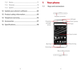 3 4
11.2	Device..................................................................................71
11.3	Personal.............................................................................74
11.4	System................................................................................79
12	Update your phone’s software..........................82
13	Product safety information................................83
14	 Telephone warranty..............................................95
15	Accessories .............................................................97
16	Specifications..........................................................98
1	 Your phone
1.1	 Keys and connectors
Micro-USB connector
Back key
Proximity
and light
sensor
Home key
Recents key
Touch screen
Front camera
Headset connector
LED light
Flash
 