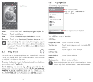 59 60
Touch to save
Effect Touch to set effect of Punch, Vintage, B/W, Art, etc.
Frame Touch to add frame.
Edit Touch to Crop, Straight or Rotate the picture.
Enhance Touch to set Autocolor, Exposure, Vignette, etc..
After activating the crop mode, the cropping square
appears in the middle of the picture. Select the portion to
crop, touch to confirm and Save, touch icon to exit
without saving.
8.3	 Play music	
Using this menu, you can play music files stored on the microSD
card in your phone. Music files can be downloaded from computer
to microSD card using a USB cable.
To access this function, touch the Application tab from the Home
screen, then touch Play Music.
Touch key and choose My Library, you will find five
categories in which all songs are classified: PLAYLISTS, GENRES,
ARTISTS, ALBUMS and SONGS. Slide left and right to view all.
Touch SHUFFLE ALL to shuffle all songs in SONGS category.
8.3.1	 Playing music
Touch a song to play the song.
Touch to select Listen now, My
Library or Shop
Touch to search music
Touch to pause/resume playback
Touch key to get to Settings
GENERAL
Google Account Touch to choose account.
Your device Touch to access your music from up to 10
devices.
Equaliser Touch to get to audio settings.
DEVELOPER
Open-source
licences
Touch to read licences.
Music version Check version of Music.
While playing songs with Music, the operation of pause,
play or skip is still available even if the screen is locked.
 