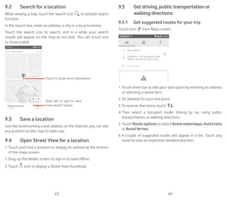 63 64
9.2	 Search for a location
While viewing a map, touch the search icon to activate search
function.
In the search box, enter an address, a city or a local business.
Touch the search icon to search, and in a while your search
results will appear on the map as red dots. You can touch one
to show a label.
Slide left or right to view
more search results
Touch to show more information
9.3	 Save a location
Just like bookmarking a web address on the Internet, you can star
any position on the map for later use.
9.4	 Open Street View for a location
1	Touch and hold a location to display its address at the bottom
of the maps screen.
2	Drag up the details screen to sign in to save offline.
3	Touch icon to display a Street View thumbnail.
9.5	 Get driving, public transportation or
walking directions
9.5.1	 Get suggested routes for your trip
Touch icon from Maps screen.
1	Touch enter bar to edit your start point by entering an address
or selecting a saved item.
2	Do likewise for your end point.
3	To reverse directions, touch .
4	Then select a transport mode: driving by car, using public
transportation, or walking directions.
5	Touch Route options to select Avoid motorways, Avoid tolls
or Avoid ferries.
6	A couple of suggested routes will appear in a list. Touch any
route to view its respective detailed direction.
 