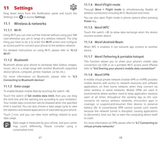 67 68
11	 Settings	
Drag down twice from the Notification panel and touch the
Settings icon to access Settings.
11.1	 Wireless  networks
11.1.1	 Wi-Fi
Using Wi-Fi you can now surf the Internet without using your SIM
card whenever you are in range of a wireless network. The only
thing you have to do is to enter the Wi-Fi screen and configure
an access point to connect your phone to the wireless network.
For detailed instructions on using Wi-Fi, please refer to 6.1.2
Wi-Fi.
11.1.2	 Bluetooth
Bluetooth allows your phone to exchange data (videos, images,
music, etc.) in a small range with another Bluetooth supported
device (phone, computer, printer, headset, car kit, etc.).
For more information on Bluetooth, please refer to 6.3
Connecting to Bluetooth devices.
11.1.3	 Data usage
To enable/disable mobile data by touching the switch .
Touch the switch of Set mobile data limit, then you can drag
the limit line and the warning line according to your limitation.
Your mobile data connection will be disabled when the specified
limit is reached. You can also choose a data usage cycle to view
the statistics and related applications of used data by your phone.
Touch icon, and you can view more settings related to your
data usage.
Data usage is measured by your phone, and your carrier
may count differently. Please consider using a
conservative limit.
11.1.4	 MoreFlight mode
Through More  Flight mode to simultaneously disable all
wireless connections including Wi-Fi, Bluetooth and more.
You can also open Flight mode in phone options when pressing
Power key.
11.1.5	 MoreNFC
Touch the switch to allow data exchange when the device
touches another device.
11.1.6	 MoreAndroid Beam
When NFC is enabled, it can transmit app content to another
device.
11.1.7	 MoreTethering  portable hotspot
This function allows you to share your phone’s mobile data
connection via USB or as a portable Wi-Fi access point (Please
refer to 6.6 Sharing your phone’s mobile data connection
11.1.8	 MoreVPN
A mobile virtual private network (mobile VPN or mVPN) provides
mobile devices with access to network resources and software
applications on their home network, when they connect via
other wireless or wired networks. Mobile VPNs are used in
environments where workers need to keep application sessions
open at all times, throughout the working day, as the user
connects via various wireless networks, encounters gaps in
coverage, or suspend-and-resumes their devices to preserve
battery life. A conventional VPN cannot survive such events
because the network tunnel is disrupted, causing applications
to disconnect, time out, fail, or even the computing device itself
to crash.
For more information on VPN, please refer to 6.7 Connecting to
virtual private networks
 
