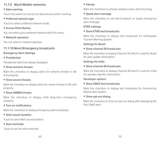 69 70
11.1.9	 MoreMobile networks
•	Data roaming
Touch the switch to connect to data services when roaming.
•	Preferred network type
Touch to select preferred network mode.
•	Access Point Names
You can select your preferred network with this menu.
•	Network operators
You can select a network operator.
11.1.10	MoreEmergency broadcasts
Emergency Alert Settings
•	Presidential
Presidential alerts are always displayed.
•	Show extreme threats
Mark the checkbox to display alerts for extreme threats to life
and property.
•	Show severe threats
Mark the checkbox to display alerts for severe threats to life and
property.
•	Show AMBER threats
Mark the checkbox to display child abduction emergency
bulletins.
•	Turn on notifications
Mark the checkbox to display emergency alert broadcasts.
•	Alert sound duration
Touch to send Alert sound duration.
•	Alert reminder
Touch to set the alert reminder
•	Vibrate
Mark the checkbox to activate vibration when alert incoming.
•	Speak alert message
Mark the checkbox to use text-to-speech to speak emergency
alert message.
ETWS settings
•	Show ETWS test broadcasts
Mark the checkbox to display test broadcasts for Earthquake
Tsunami Warning System.
Settings for Brazil
•	Show channel 50 broadcasts
Mark the checkbox to display Channel 50 which is used for Brazil
for area update information.
Settings for India
•	Show channel 60 broadcasts
Mark the checkbox to display Channel 60 which is used for India
for operator specific information.
Developer options
•	Show CMAS test broadcasts
Mark the checkbox to display test broadcasts for Commercial
Mobile Alert System.
•	Show opt-out dialog
Mark the checkbox to show an opt-out dialog after displaying the
first CMAS alert.
 