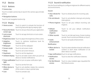 71 72
11.2	 Device
11.2.1	 Buttons
•	Camera key
Touch to enable camera key to launch the camera app and take
photos.
•	Navigation buttons
Touch to see navigation buttons tip.
11.2.2	 Display
•	 Home screen Touch to switch to activate the function of
launching favourite app by swiping right.
•	 Favourite Home
screen app
Touch to set your favourite your application.
•	 Lock screen
shortcuts
Touch to set app shortcuts on lock screen.
•	 Brightness level Touch to adjust the brightness of the screen.
•	 Adaptive
brightness
Touch to optimise brightness level for
available light.
•	 Wallpaper Touch to set the wallpaper.
•	 Screen mode Touch to set screen mode.
•	 Sleep Touch to set screen timeout.
•	 Daydream Touch to set the daydream.
•	 Ambient display Touch to set wake screen when you pick up
device or receive notifications.
•	 Pulse notification
light
Touch to turn on pulse notification light.
•	 Font size Touch to set the font size.
•	 When device is
rotated
Touch to set whether rotates the contents
of the screen or stay in portrait view.
•	 Cast Touch to activate cast.
11.2.3	 Sound  notification
Use the Sound settings to configure ringtones for different events
and environments.
Sound
•	 Also vibrate for
calls
Touch to vibrate phone for incoming calls.
•	 Do not disturb Touch to set whether interrupt and priority
interruptions.
•	 Phone ringtone Touch to set your default incoming call
ringtone.
•	 Default
notification
ringtone
Touch to set your default notification
ringtone.
•	 Other sounds Touch to set dial pad tones, Screen locking
sounds, Touch sounds and Vibrate on touch.
•	 Audio
enhancement
Touch to set audio enhancement.
Notification
•	 When device is
locked
Touchtoselectwhethershowallnotification
content or don't show notification at all
when device is locked.
•	 App notificationsTouch to set app notifications.
•	 Notification
access
Touch to view the notification listeners.
•	 Do Not Disturb
access
Touch to view installed apps requested Do
Not Disturb access.
 