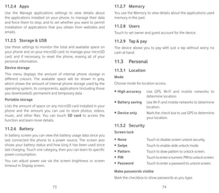 73 74
11.2.4	 Apps
Use the Manage applications settings to view details about
the applications installed on your phone, to manage their data
and force them to stop, and to set whether you want to permit
installation of applications that you obtain from websites and
emails.
11.2.5	 Storage  USB
Use these settings to monitor the total and available space on
your phone and on your microSD card; to manage your microSD
card; and if necessary, to reset the phone, erasing all of your
personal information.
Device storage
This menu displays the amount of internal phone storage in
different colours. The available space will be shown in grey,
which shows the amount of internal phone storage used by the
operating system, its components, applications (including those
you downloaded), permanent and temporary data.
Portable storage
Lists the amount of space on any microSD card installed in your
phone and the amount you can use to store photos, videos,
music, and other files. You can touch SD card to access the
function and learn more details.
11.2.6	 Battery
In battery screen you can view the battery usage data since you
last connected the phone to a power source. The screen also
shows your battery status and how long it has been used since
last charging. Touch one category, then you can learn its specific
power consumption.
You can adjust power use via the screen brightness or screen
timeout in Display screen.
11.2.7	 Memory
You use the Memory to view details about the applications used
memory in the past.
11.2.8	 Users
Touch to set owner and guest account for the device.
11.2.9	 Tap  pay
The device allows you to pay with just a tap without worry no
cash at hand.
11.3	 Personal
11.3.1	 Location
Mode
Choose mode for location access.
•	High accuracy Use GPS, Wi-Fi and mobile networks to
determine location.
•	Battery saving Use Wi-Fi and mobile networks to determine
location.
•	Device only Mark the check box to use GPS to determine
your location.
11.3.2	 Security
Screen lock
•	 None Touch to disable screen unlock security.
•	 Swipe Touch to enable slide unlock mode.
•	 Pattern Touch to draw pattern to unlock screen.
•	 PIN TouchtoenteranumericPINtounlockscreen.
•	 Password Touch to enter a password to unlock screen.
Make passwords visible
Mark the checkbox to show passwords as you type.
 