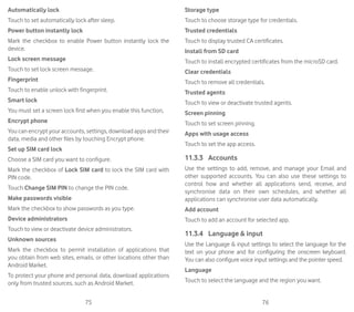 75 76
Automatically lock
Touch to set automatically lock after sleep.
Power button instantly lock
Mark the checkbox to enable Power button instantly lock the
device.
Lock screen message
Touch to set lock screen message.
Fingerprint
Touch to enable unlock with fingerprint.
Smart lock
You must set a screen lock first when you enable this function,
Encrypt phone
You can encrypt your accounts, settings, download apps and their
data, media and other files by touching Encrypt phone.
Set up SIM card lock
Choose a SIM card you want to configure.
Mark the checkbox of Lock SIM card to lock the SIM card with
PIN code.
Touch Change SIM PIN to change the PIN code.
Make passwords visible
Mark the checkbox to show passwords as you type.
Device administrators
Touch to view or deactivate device administrators.
Unknown sources
Mark the checkbox to permit installation of applications that
you obtain from web sites, emails, or other locations other than
Android Market.
To protect your phone and personal data, download applications
only from trusted sources, such as Android Market.
Storage type
Touch to choose storage type for credentials.
Trusted credentials
Touch to display trusted CA certificates.
Install from SD card
Touch to install encrypted certificates from the microSD card.
Clear credentials
Touch to remove all credentials.
Trusted agents
Touch to view or deactivate trusted agents.
Screen pinning
Touch to set screen pinning.
Apps with usage access
Touch to set the app access.
11.3.3	 Accounts
Use the settings to add, remove, and manage your Email and
other supported accounts. You can also use these settings to
control how and whether all applications send, receive, and
synchronise data on their own schedules, and whether all
applications can synchronise user data automatically.
Add account
Touch to add an account for selected app.
11.3.4	 Language  input
Use the Language  input settings to select the language for the
text on your phone and for configuring the onscreen keyboard.
You can also configure voice input settings and the pointer speed.
Language
Touch to select the language and the region you want.
 