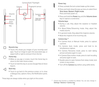 5 6
Volume
up
Volume
down
Power
key
Camera
Camera flash/ Flashlight
Fingerprint sensor
SIM/SD
card slot
Camera
key
Recents key
•	 Touch: this shows you images of your recently-used
apps. Touch an image to open the associated app, or
swipe it left or right to remove it from the list.
Home key
•	 While on any app or screen, touch the Home key to
return to the main Home screen.
•	 Touch  hold this key to access Google Now  Voice
Search.
Back key
•	 Touch to go back to the previous screen, or to close
a dialogue box, options menu, the Notification panel,
etc.
These keys are always visible when you light on the screen.
Power key
•	 Press: activate the lock screen/wake up the screen.
•	 Press and hold: show the pop-up menu to select from
Shut down, Restart, Flight mode.
Press and hold: power on.
•	 Press and hold the Power key and the Volume down
key to capture a screenshot.
Volume keys
•	 During a call, they adjust the earpiece or headset
volume.
•	 In Music/Video/Streaming mode, they adjust the
media volume.
•	 In general mode, they adjust the ringtone volume.
•	 Mute the ringtone of an incoming call.
Camera key (1)
•	 In Camera Auto or Manual mode, press to capture
a picture.
•	 In Camera Auto mode, press and hold to do
simultaneous capture.
•	 In Camera Panorama mode, press to start taking
picture and press again to save.
•	 In Camera Slow motion mode, press to start recoding
and press again to save.
•	 Double press to open Camera from sleep mode, lock
screen or any screen.
•	 Turn off the Camera key before using selfie-sticks.
It(1)
(1)
	 Camera key function is enabled by default. You can also change in
Settings  Buttons  Camera key.
 