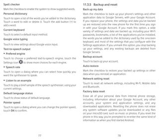 77 78
Spell checker
Mark the checkbox to enable the system to show suggested words.
Personal dictionary
Touch to open a list of the words you’ve added to the dictionary.
Touch a word to edit or delete it. Touch the add button (+) to
add a word.
Current keyboard
Touch to select a default input method.
Google voice typing
Touch to view settings about Google voice input.
Text-to-speech output
•	 Prefered engine
Touch to choose a preferred text-to-speech engine, touch the
Settings icon to show more choices for each engine.
•	 Speech rate
Touch to open a dialog where you can select how quickly you
want the synthesiser to speak.
•	 Listen to an example
Touch to play a brief sample of the speech synthesiser, using your
current settings.
Default language status
Touch to show status of default language.
Pointer speed
Touch to open a dialog where you can change the pointer speed,
touch OK to confirm.
11.3.5	 Backup and reset
Back up my data
Mark the checkbox to back up your phone’s settings and other
application data to Google Servers, with your Google Account.
If you replace your phone, the settings and data you’ve backed
up are restored onto the new phone for the first time you sign
in with your Google Account. If you mark this option, a wide
variety of settings and data are backed up, including your Wi-Fi
passwords, bookmarks, a list of the applications you’ve installed,
the words you’ve added to the dictionary used by the onscreen
keyboard, and most of the settings that you configure with the
Settings application. If you unmark this option, you stop backing
up your settings, and any existing backups are deleted from
Google Servers.
Backup account
Touch to back up your account.
Auto-restore
Mark the checkbox to restore your backed up settings or other
data when you reinstall an application.
Network setting reset
Touch to reset all network settings, including Wi-Fi, Mobile data
and Bluetooth.
Factory data reset
Erase all of your personal data from internal phone storage,
including information about your Google Account, any other
accounts, your system and application settings, and any
downloaded applications. Resetting the phone does not erase
any system software updates you’ve downloaded or any files
on your microSD card, such as music or photos. If you reset the
phone in this way, you’re prompted to re-enter the same kind of
information as when you first started Android.
 