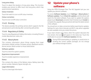 81 82
Long press delay
Touch to adjust the duration of long press delay. This function
enables your phone to differ touch and long press, which may
avoid incorrect operations.
Colour inversion
Touch the switch to turn on/off colour inversion.
Colour correction
Touch to turn on/off colour correction.
11.4.3	 Printing
The device provides the printing service which supports the file
and pictures to print directly after connecting with printer.
11.4.4	 Regulatory  Safety
Touch to view Regulatory  Safety information, including Product
model, Manufacturer name, etc.
11.4.5	 About phone
This contains information about things ranging from Legal
information, Model number, Firmware version, Baseband version,
Kernel version, Build number to those listed below:
Software updates
Touch to check for system updates.
Experience improvement
Touch to enable experience improvement.
Status
This contains the status of the Battery status, Battery level, My
phone number, Network, Signal strength, etc.
Legal information
Touch to view legal information.
12	 Update your phone’s
software
Using the FOTA (Firmware Over The Air) Upgrade tool you can
update your phone’s software.
To access Software Updates, touch Settings  About phone 
Software updates. Touch Check for updates, and the phone will
search for the latest software. If you want to update the system,
please touch Download, and when that’s finished, touch Install to
complete the upgrade. Now your phone will have the latest version
of the software.
You should turn on data connection before searching for updates.
Settings for auto-check intervals and Wi-Fi only about upgrades
are also available once you restart the phone.
If you have chosen auto-check, when the system discovers the
new version, the icon will appear in the status bar. Touch the
notification to access the Software Updates directly.
During FOTA downloading or updating, to avoid errors in
locating the correct update packages, do not change
your default storage location.
 