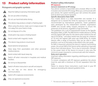 83 84
13	 Product safety information
Pictograms and graphic symbols
Read the Safety  warranty information guide
Do not use while re-fuelling
Do not use hand-held while driving
This device may produce a bright or flashing light
When using the phone, make sure it is kept at least 10
mm away from your head or body
Do not dispose of in a fire
Small parts may cause a choking hazard
Avoid contact with magnetic media
This device may produce a loud sound
Avoid extreme temperatures
Keep away from pacemakers and other personal
medical devices
Avoid contact with liquid, keep dry
Switch off when instructed in hospitals and medical
facilities
Do not try to disassemble
Switch off when instructed in aircraft and airports
Do not rely on this device for emergency
communications
Switch off in explosive environments
Only use approved accessories
Product safety information
RF exposure
General statement on RF energy
Your phone contains a transmitter and a receiver. When it is ON,
it receives and transmits RF energy. When you communicate with
your phone, the system handling your call controls the power
level at which your phone transmits.
Specific Absorption Rate (SAR)
Your mobile device is a radio transmitter and receiver. It is
designed not to exceed the limits for exposure to radio waves
recommended by international guidelines. These guidelines
were developed by the independent scientific organisation
ICNIRP and include safety margins designed to ensure the
protection of all persons, regardless of age and health.
The guidelines use a unit of measurement known as the Specific
Absorption Rate, or SAR. The SAR limit for mobile devices is 2 W/kg
and the highest SAR value for this device when tested at the ear
was 0.723 W/kg (1)
and when tested near the body (at a distance
of 10 mm) the highest SAR value was 0.848 W/kg. As mobile
devices offer a range of functions, they can be used in other
positions, such as on the body as described in this user guide.
As SAR is measured utilising the device’s highest transmitting
power, the actual SAR of this device while operating is typically
below that indicated above. This is due to automatic changes
to the power level of the device to ensure it only uses the
minimum power required to communicate with the network.
Body worn operation
Important safety information regarding radiofrequency radiation
(RF) exposure.
To ensure compliance with RF exposure guidelines the phone
must be used with a minimum of 10 mm separation from the
body.
Failure to observe these instructions could result in your RF
exposure exceeding the relevant guideline limits.
(1)
	 The tests are carried out in accordance with IEC standard PT62209-1.
 