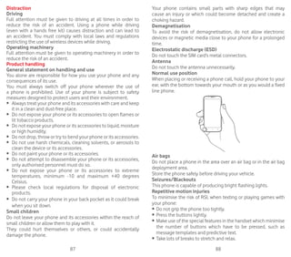 87 88
Distraction
Driving
Full attention must be given to driving at all times in order to
reduce the risk of an accident. Using a phone while driving
(even with a hands free kit) causes distraction and can lead to
an accident. You must comply with local laws and regulations
restricting the use of wireless devices while driving.
Operating machinery
Full attention must be given to operating machinery in order to
reduce the risk of an accident.
Product handling
General statement on handling and use
You alone are responsible for how you use your phone and any
consequences of its use.
You must always switch off your phone wherever the use of
a phone is prohibited. Use of your phone is subject to safety
measures designed to protect users and their environment.
•	 	Always treat your phone and its accessories with care and keep
it in a clean and dust-free place.
•	 	Do not expose your phone or its accessories to open flames or
lit tobacco products.
•	 	Do not expose your phone or its accessories to liquid, moisture
or high humidity.
•	 	Do not drop, throw or try to bend your phone or its accessories.
•	 	Do not use harsh chemicals, cleaning solvents, or aerosols to
clean the device or its accessories.
•	 	Do not paint your phone or its accessories.
•	 	Do not attempt to disassemble your phone or its accessories,
only authorised personnel must do so.
•	 	Do not expose your phone or its accessories to extreme
temperatures, minimum -10 and maximum +40 degrees
Celsius.
•	 	Please check local regulations for disposal of electronic
products.
•	 	Do not carry your phone in your back pocket as it could break
when you sit down.
Small children
Do not leave your phone and its accessories within the reach of
small children or allow them to play with it.
They could hurt themselves or others, or could accidentally
damage the phone.
Your phone contains small parts with sharp edges that may
cause an injury or which could become detached and create a
choking hazard.
Demagnetisation
To avoid the risk of demagnetisation, do not allow electronic
devices or magnetic media close to your phone for a prolonged
time.
Electrostatic discharge (ESD)
Do not touch the SIM card’s metal connectors.
Antenna
Do not touch the antenna unnecessarily.
Normal use position
When placing or receiving a phone call, hold your phone to your
ear, with the bottom towards your mouth or as you would a fixed
line phone.
Air bags
Do not place a phone in the area over an air bag or in the air bag
deployment area.
Store the phone safely before driving your vehicle.
Seizures/Blackouts
This phone is capable of producing bright flashing lights.
Repetitive motion injuries
To minimise the risk of RSI, when texting or playing games with
your phone:
•	 Do not grip the phone too tightly.
•	 Press the buttons lightly.
•	 Make use of the special features in the handset which minimise
the number of buttons which have to be pressed, such as
message templates and predictive text.
•	 Take lots of breaks to stretch and relax.
 