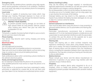 89 90
Emergency calls
This phone, like any wireless phone, operates using radio signals,
which cannot guarantee connection in all conditions. Therefore,
you must never rely solely on any wireless phone for emergency
communications.
Loud noise
This phone is capable of producing loud noises which may
damage your hearing. Prolonged exposure to music at full
volume on the music player may damage the listener’s hearing.
Use the recommended headphones only.
PROTECT YOUR HEARING
To prevent possible hearing damage, do not listen at
high volume levels for long periods. Exercise caution
when holding your device near your ear while the
loudspeaker is in use.
Bright light
This phone is capable of producing flash of light or use as a torch,
do not use it too close to the eyes.
Phone heating
Your phone may become warm during charging and during
normal use.
Electrical safety
Accessories
Use only approved accessories.
Do not connect with incompatible products or accessories.
Take care not to touch or allow metal objects, such as coins or key
rings, to contact or short-circuit the battery terminals.
Connection to a car
Seek professional advice when connecting a phone interface to
the vehicle’s electrical system.
Faulty and damaged products
Do not attempt to disassemble the phone or its accessories.
Only qualified personnel must service or repair the phone or its
accessories.
If your phone or its accessories have been submerged in water,
punctured, or subjected to a severe fall, do not use them until
you have taken it to be checked at an authorised service centre.
Battery handling  safety
Only use the battery and charger supplied, or manufacturer
approved replacements intended for use with your phone. Using
other batteries and chargers could be dangerous.
Do not disassemble or short-circuit the battery. Accidental short-
circuiting can occur if a metallic object such as a key, paper clip,
or pen touches the terminals of the battery.
Improper battery use may result in a fire, explosion, or other
hazard. If you believe the battery has been damaged, do not use
it, take it to a service centre for testing.
Interference
General statement on interference
Care must be taken when using the phone in close proximity to
personal medical devices, such as pacemakers and hearing aids.
Pacemakers
Pacemaker manufacturers recommend that a minimum
separation of 15 cm be maintained between a mobile phone and
a pacemaker to avoid potential interference with the pacemaker.
To achieve this use the phone on the opposite ear to your
pacemaker and do not carry it in a breast pocket.
Hearing aids
People with hearing aids or other cochlear implants may
experience interference noises when using wireless devices or
when one is nearby. The level of interference will depend on the
type of hearing device and the distance from the interference
source, increasing the separation between them may reduce the
interference. You may also consult your hearing aid manufacturer
to discuss alternatives.
Medical devices
Please consult your doctor and the device manufacturer to
determine if operation of your phone may interfere with the
operation of your medical device.
Hospitals
Switch off your wireless device when requested to do so in
hospitals, clinics or health care facilities. These requests are
designed to prevent possible interference with sensitive medical
equipment.
 
