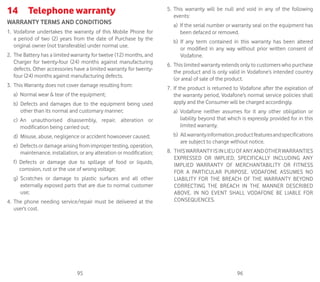 95 96
14	 Telephone warranty
WARRANTY TERMS AND CONDITIONS
1. Vodafone undertakes the warranty of this Mobile Phone for
a period of two (2) years from the date of Purchase by the
original owner (not transferable) under normal use.
2. The Battery has a limited warranty for twelve (12) months, and
Charger for twenty-four (24) months against manufacturing
defects. Other accessories have a limited warranty for twenty-
four (24) months against manufacturing defects.
3. This Warranty does not cover damage resulting from:
a) Normal wear  tear of the equipment;
b) Defects and damages due to the equipment being used
other than its normal and customary manner;
c) An unauthorised disassembly, repair, alteration or
modification being carried out;
d) Misuse, abuse, negligence or accident howsoever caused;
e) Defects or damage arising from improper testing, operation,
maintenance, installation, or any alteration or modification;
f) Defects or damage due to spillage of food or liquids,
corrosion, rust or the use of wrong voltage;
g) Scratches or damage to plastic surfaces and all other
externally exposed parts that are due to normal customer
use;
4. The phone needing service/repair must be delivered at the
user’s cost.
5. This warranty will be null and void in any of the following
events:
a) If the serial number or warranty seal on the equipment has
been defaced or removed.
b) If any term contained in this warranty has been altered
or modified in any way without prior written consent of
Vodafone.
6. This limited warranty extends only to customers who purchase
the product and is only valid in Vodafone’s intended country
(or area) of sale of the product.
7. If the product is returned to Vodafone after the expiration of
the warranty period, Vodafone’s normal service policies shall
apply and the Consumer will be charged accordingly.
a) Vodafone neither assumes for it any other obligation or
liability beyond that which is expressly provided for in this
limited warranty.
b) Allwarrantyinformation,productfeaturesandspecifications
are subject to change without notice.
8. THISWARRANTYISINLIEUOFANYANDOTHERWARRANTIES
EXPRESSED OR IMPLIED, SPECIFICALLY INCLUDING ANY
IMPLIED WARRANTY OF MERCHANTABILlTY OR FITNESS
FOR A PARTICULAR PURPOSE. VODAFONE ASSUMES NO
LIABILITY FOR THE BREACH OF THE WARRANTY BEYOND
CORRECTING THE BREACH IN THE MANNER DESCRIBED
ABOVE. IN NO EVENT SHALL VODAFONE BE LIABLE FOR
CONSEQUENCES.
 