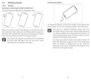 7 8
1.2	 Getting started
1.2.1	 Set-up
Inserting or removing the SIM/microSD card
You must insert your SIM card to make phone calls.
Before you install or remove the SIM card or microSD card, use a
pin to press the small cavity until the SIM/microSD slot pops out.
Place the SIM card with the chip facing downwards and slide it
into its housing. Make sure that it is correctly inserted.
Your phone only supports nano-SIM card. Do not attempt
to insert other SIM types like mini and micro cards;
otherwise you may damage your phone.
Charging the battery
To charge the battery, connect the charger to your phone and
mains socket. You can also charge your phone via a USB cable.
Your phone is battery embedded design with not
removable battery or back cover. Unauthorized personnel
are strictly prohibited from disassembling the phone. To
reduce energy wastage, disconnect your charger from the
plug when the battery is fully charged.
To reduce your phone’s power consumption, switch off
Wi-Fi, GPS, Bluetooth or apps running in the background
when not needed. In Settings you can also lower the
brightness of the screen, and shorten the length of time
before the screen goes to sleep.
 