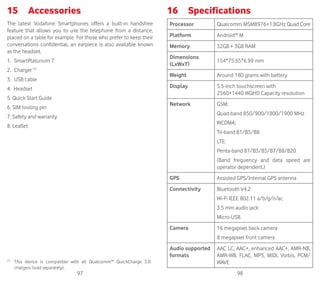 97 98
15	 Accessories 	
The latest Vodafone Smartphones offers a built-in handsfree
feature that allows you to use the telephone from a distance,
placed on a table for example. For those who prefer to keep their
conversations confidential, an earpiece is also available known
as the headset.
1.	 SmartPlatunum 7
2.	Charger (1)
3.	 USB cable
4. Headset
5. Quick Start Guide
6. SIM tooling pin
7. Safety and warranty
8. Leaflet
(1)
	 This device is compatible with all Qualcomm™ QuickCharge 3.0
chargers (sold separately).
16	 Specifications
Processor Qualcomm MSM8976+1.8GHz Quad Core
Platform Android™ M
Memory 32GB + 3GB RAM
Dimensions
(LxWxT)
154*75.65*6.99 mm
Weight Around 180 grams with battery
Display 5.5-inch touchscreen with
2560×1440 WQHD Capacity resolution
Network GSM:
Quad-band 850/900/1800/1900 MHz
WCDMA:
Tri-band B1/B5/B8
LTE:
Penta-band B1/B3/B5/B7/B8/B20
(Band frequency and data speed are
operator dependent.)
GPS Assisted GPS/Internal GPS antenna
Connectivity Bluetooth V4.2
Wi-Fi IEEE 802.11 a/b/g/n/ac
3.5 mm audio jack
Micro-USB
Camera 16 megapixel back camera
8 megapixel front camera
Audio supported
formats
AAC LC, AAC+, enhanced AAC+, AMR-NB,
AMR-WB, FLAC, MP3, MIDI, Vorbis, PCM/
WAVE
 
