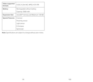 99 100
Video supported
formats
H.263, H.264 AVC, MPEG-4 SP, VP8
Battery Rechargeable Lithium battery
Capacity: 3000 mAh
Expansion Slot microSD™ memory card (Maximum 128 GB)
Special Features G-sensor
Proximity sensor
Light sensor
E-Compass
Gyroscope
Note: Specifications are subject to change without prior notice.
 
