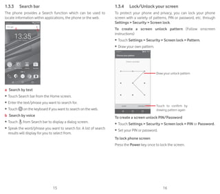 15 16
1.3.3	 Search bar
The phone provides a Search function which can be used to
locate information within applications, the phone or the web.
a b
a Search by text
•	 Touch Search bar from the Home screen.
•	 Enter the text/phrase you want to search for.
•	 Touch on the keyboard if you want to search on the web.
b Search by voice
•	 Touch from Search bar to display a dialog screen.
•	 Speak the word/phrase you want to search for. A list of search
results will display for you to select from.
1.3.4	 Lock/Unlock your screen
To protect your phone and privacy, you can lock your phone
screen with a variety of patterns, PIN or password, etc. through
Settings  Security  Screen lock.
To create a screen unlock pattern (Follow onscreen
instructions)
•	 Touch Settings  Security  Screen lock  Pattern.
•	 Draw your own pattern.
Draw your unlock pattern
Touch to confirm by
drawing pattern again
To create a screen unlock PIN/Password
•	 Touch Settings  Security  Screen lock  PIN or Password.
•	 Set your PIN or password.
To lock phone screen
Press the Power key once to lock the screen.
 