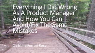 Everything I Did Wrong
As A Product Manager
And How You Can
Avoid/Fix The Same
Mistakes
Christine Ferrusi Ross
 