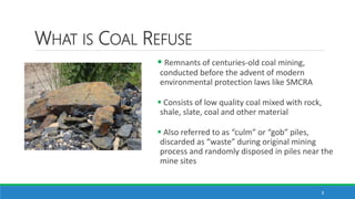WHAT IS COAL REFUSE
3
 Remnants of centuries-old coal mining,
conducted before the advent of modern
environmental protect...