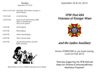 Sunday                                    September 22 & 23, 2012
                   September 23, 2012


8:30 to 9:30 A.M. Breakfast, $2.00 Ham, Sausage or
                  Bacon Biscuit.

10:00 A.M.        Cooks Meeting                                     VFW Post 684
12:00 Until       Food served: Fried Turkey, BBQ
                                                               Veterans of Foreign Wars
                  Plates or Sandwiches.
                  Prices to be posted

1:00 P.M.         Chili Judging

2:00 P.M.         Ribs Judging

3:00 P.M.         Boston Butt Judging

4:00 P.M.         Silent Auction Ends

5:00 P.M.         Awards Presentation and 684
                  Raffle drawing                                and the Ladies Auxiliary

                                                             Invites EVERYONE to our fund raising
                                                                       event for Fall 2012


                                                             “Veterans Supporting the VFW National
                                                             Home for Children & Veterans/Military
      Moon Bounce for the Children, Karaoke, & Live Music.           Assistance Programs”
 