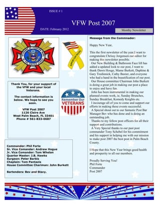 ISSUE # 1



                                           VFW Post 2007
                     DATE: February 2012                                 Monthy Newsletter

                                                Message from the Commnader:

                                                Happy New Year,

                                                This the first newsletter of the year,I want to
                                                congratulate Chrissy Jorgensen our editor for
                                                making this newsletter possible.
                                                  Our New Building & Bathroom Face lift has
                                                added a updated look to our post, I want to
                                                thank Dawn Houge, Mame Burkett, Daphine &
                                                Gary Tredinnick, Cathy Baxter, and everyone
                                                who had a hand in the beautification of our post.
                                                  Our House committee Chairman John Burkett
  Thank You, for your support of                is doing a great job in making our post a place
     the VFW and your local                     to enjoy and have fun.
           Veterans.
                                                  John has been instrumental in making our
    The contact information is                  planned events work, ie, Sunday Brunches,
    below. We hope to see you                   Sunday Breakfast, Komedy Knights etc.
             soon.                                I incourage all of you to come and support our
                                                efforts in making these events successful.
         VFW Post 2007                            A Special shout out to our fantastic Post Bar
         1126 Claire Ave                        Manager Bev who has done and is doing an
    West Palm Beach, FL 33401
                                                outstanding job.
     Phone # 561-833-0687
                                                  Thanks to my fellow post officers for all their
                                                support and contributions.
                                                  A Very Special thanks to our past post
                                                commander Tony Schebel for his commitment
                                                and his support in helping me with our mission
                                                to make post 2007 the best post in Palm Beach
                                                County.
Commander: Phil Forte
Sr. Vice Comander: Andrew Hogue                 I Hope that this New Year brings good health
Jr. Vice Comander: Tom Whelan                   and prosperity to all our members.
Quarter Master: J.B. Hawks
Surgeon: Peter Barbis
Chaplain: Tom Pantazis                          Proudly Serving You!
House Committee Chariman: John Burkett          Phil Forte
                                                Commander
Bartenders: Bev and Stacy.                      Post 2007
 