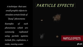 PARTICLE EFFECTSA technique that uses
small graphic objects to
simulate certain kinds of
"fuzzy" phenomena
Examples of such
phenomena which are
commonly replicated
using particle systems
include fire, explosions, s
moke, moving water
 
