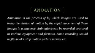 ANIMATION
Animation is the process of by which images are used to
bring the illusion of motion by the rapid movement of those
images in a sequence. Animations can be recorded or stored
in various equipment and formats. Some recording would
be flip books, stop motion picture movies etc.
 