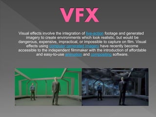 Visual effects involve the integration of live-action footage and generated
imagery to create environments which look realistic, but would be
dangerous, expensive, impractical, or impossible to capture on film. Visual
effects using computer generated imagery have recently become
accessible to the independent filmmaker with the introduction of affordable
and easy-to-use animation and compositing software.
 