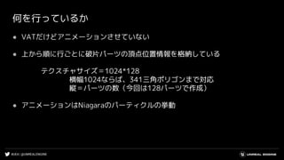 #UE4 | @UNREALENGINE
何を行っているか
● VATだけどアニメーションさせていない
● 上から順に行ごとに破片パーツの頂点位置情報を格納している
テクスチャサイズ＝1024*128
横幅1024ならば、341三角ポリゴンまで対応
縦＝パーツの数（今回は128パーツで作成）
● アニメーションはNiagaraのパーティクルの挙動
 