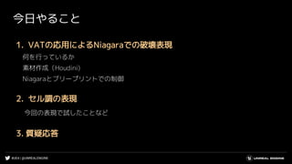 #UE4 | @UNREALENGINE
今日やること
1. VATの応用によるNiagaraでの破壊表現
何を行っているか
素材作成（Houdini)
Niagaraとブリープリントでの制御
2. セル調の表現
今回の表現で試したことなど
3. 質疑応答
 