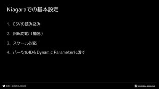 #UE4 | @UNREALENGINE
Niagaraでの基本設定
1. CSVの読み込み
2. 回転対応（簡易）
3. スケール対応
4. パーツのIDをDynamic Parameterに渡す
 