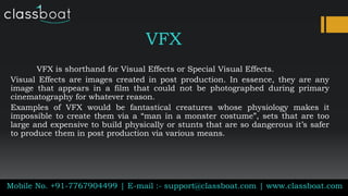 VFX
VFX is shorthand for Visual Effects or Special Visual Effects.
Visual Effects are images created in post production. In essence, they are any
image that appears in a film that could not be photographed during primary
cinematography for whatever reason.
Examples of VFX would be fantastical creatures whose physiology makes it
impossible to create them via a “man in a monster costume”, sets that are too
large and expensive to build physically or stunts that are so dangerous it’s safer
to produce them in post production via various means.
Mobile No. +91-7767904499 | E-mail :- support@classboat.com | www.classboat.com
 