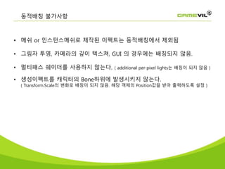 • 메쉬 or 인스턴스메쉬로 제작된 이펙트는 동적배칭에서 제외됨
• 그림자 투영, 카메라의 깊이 텍스쳐, GUI 의 경우에는 배칭되지 않음.
• 멀티패스 쉐이더를 사용하지 않는다. ( additional per-pixel lights는 배칭이 되지 않음 )
• 생성이펙트를 캐릭터의 Bone하위에 발생시키지 않는다.
( Transform.Scale의 변화로 배칭이 되지 않음. 해당 객체의 Position값을 받아 출력하도록 설정 )
동적배칭 불가사항
 