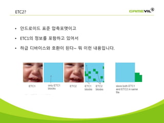 ETC2?
• 안드로이드 표준 압축포맷이고
• ETC1의 정보를 포함하고 있어서
• 하급 디바이스와 호환이 된다~ 뭐 이런 내용입니다.
 