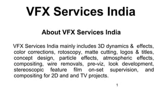 1
VFX Services India
About VFX Services India
VFX Services India mainly includes 3D dynamics & effects,
color corrections, rotoscopy, matte cutting, logos & titles,
concept design, particle effects, atmospheric effects,
compositing, wire removals, pre-viz, look development,
stereoscopic feature film on-set supervision, and
compositing for 2D and and TV projects.
 