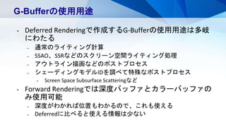 G-Bufferの使用用途
• Deferred Renderingで作成するG-Bufferの使用用途は多岐
にわたる
– 通常のライティング計算
– SSAO、SSRなどのスクリーン空間ライティング処理
– アウトライン描画などのポストプロ...