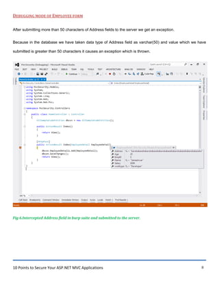 10 Points to Secure Your ASP.NET MVC Applications 8
DEBUGGING MODE OF EMPLOYEE FORM
After submitting more than 50 characters of Address fields to the server we get an exception.
Because in the database we have taken data type of Address field as varchar(50) and value which we have
submitted is greater than 50 characters it causes an exception which is thrown.
Fig 6.Intercepted Address field in burp suite and submitted to the server.
 